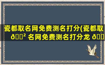 瓷都取名网免费测名打分(瓷都取 🌲 名网免费测名打分龙 🐴 在五行属)